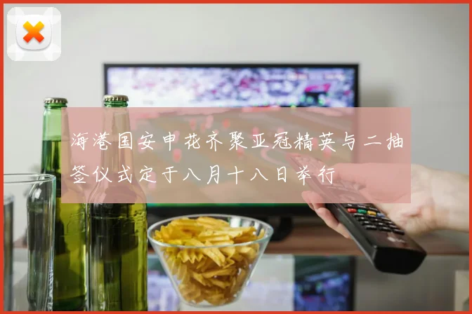 海港国安申花齐聚亚冠精英与二抽签仪式定于八月十八日举行