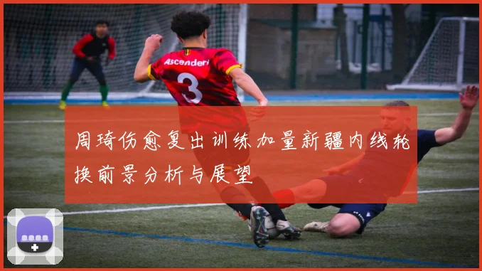 周琦伤愈复出训练加量新疆内线轮换前景分析与展望