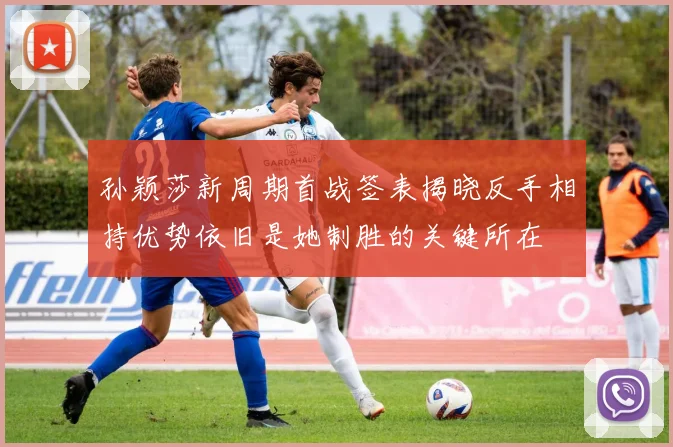 孙颖莎新周期首战签表揭晓反手相持优势依旧是她制胜的关键所在