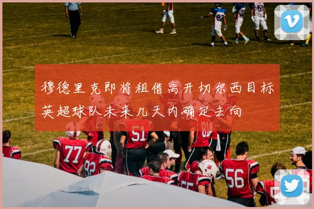 穆德里克即将租借离开切尔西目标英超球队未来几天内确定去向