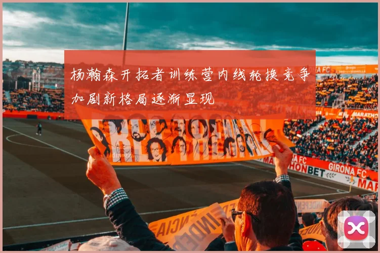 杨瀚森开拓者训练营内线轮换竞争加剧新格局逐渐显现