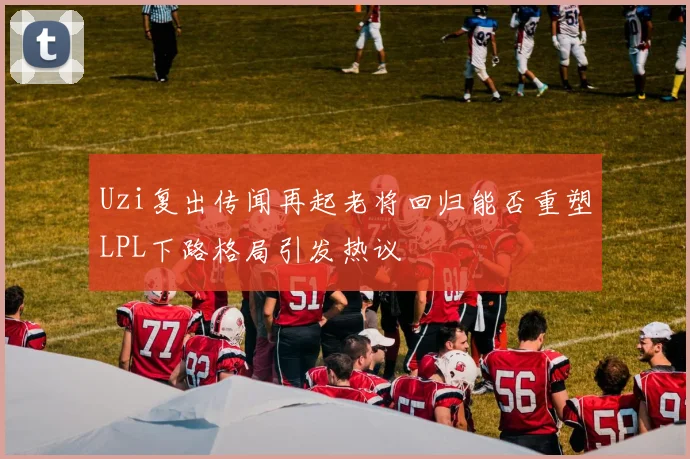 Uzi复出传闻再起老将回归能否重塑LPL下路格局引发热议